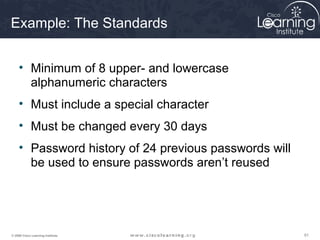 616161© 2009 Cisco Learning Institute.
Example: The Standards
• Minimum of 8 upper- and lowercase
alphanumeric characters
• Must include a special character
• Must be changed every 30 days
• Password history of 24 previous passwords will
be used to ensure passwords aren’t reused
 
