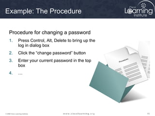 636363© 2009 Cisco Learning Institute.
Example: The Procedure
Procedure for changing a password
1. Press Control, Alt, Delete to bring up the
log in dialog box
2. Click the “change password” button
3. Enter your current password in the top
box
4. …
 