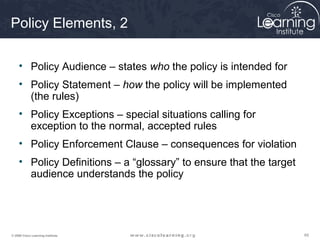656565© 2009 Cisco Learning Institute.
Policy Elements, 2
• Policy Audience – states who the policy is intended for
• Policy Statement – how the policy will be implemented
(the rules)
• Policy Exceptions – special situations calling for
exception to the normal, accepted rules
• Policy Enforcement Clause – consequences for violation
• Policy Definitions – a “glossary” to ensure that the target
audience understands the policy
 