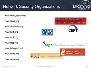 676767© 2009 Cisco Learning Institute.
www.infosyssec.com
www.sans.org
www.cisecurity.org
www.cert.org
www.isc2.org
www.first.org
www.infragard.net
www.mitre.org
www.cnss.gov
Network Security Organizations
 