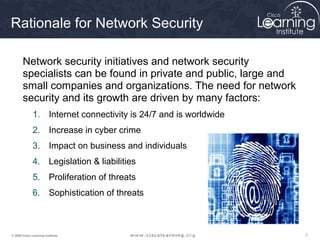 777© 2009 Cisco Learning Institute.
Rationale for Network Security
Network security initiatives and network security
specialists can be found in private and public, large and
small companies and organizations. The need for network
security and its growth are driven by many factors:
1. Internet connectivity is 24/7 and is worldwide
2. Increase in cyber crime
3. Impact on business and individuals
4. Legislation & liabilities
5. Proliferation of threats
6. Sophistication of threats
 