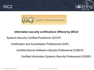707070© 2009 Cisco Learning Institute.
Systems Security Certified Practitioner (SCCP)
Certification and Accreditation Professional (CAP)
Certified Secure Software Lifecycle Professional (CSSLP)
Certified Information Systems Security Professional (CISSP)
Information security certifications Offered by (ISC)2
ISC2
 