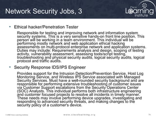 747474© 2009 Cisco Learning Institute.
Network Security Jobs, 3
• Ethical hacker/Penetration Tester
Responsible for testing and improving network and information system
security systems. This is a very sensitive hands-on front line position. This
person will be working in a team environment. This individual will be
performing mostly network and web application ethical hacking
assessments on multi-protocol enterprise network and application systems.
Duties may include: Requirements analysis and design, scoping of testing
activity, vulnerability assessment, assessing tools/script testing,
troubleshooting and physical security audits, logical security audits, logical
protocol and traffic audits.
• Security Response IDS/IPS Engineer
Provides support for the Intrusion Detection/Prevention Service, Host Log
Monitoring Service, and Wireless IPS Service associated with Managed
Security Services. Must have a well-rounded security background and are
responsible for performing extensive troubleshooting of customer issues
via Customer Support escalations from the Security Operations Center
(SOC) Analysts. This individual performs both infrastructure engineering
and customer focused projects to resolve all incidents in timely manner.
These needs may involve performing device upgrades, investigating and
responding to advanced security threats, and making changes to the
security policy of a customer's device.
 