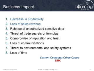 999© 2009 Cisco Learning Institute.
Business Impact
1. Decrease in productivity
2. Loss of sales revenue
3. Release of unauthorized sensitive data
4. Threat of trade secrets or formulas
5. Compromise of reputation and trust
6. Loss of communications
7. Threat to environmental and safety systems
8. Loss of time
Current Computer Crime Cases
 