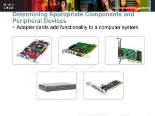 17
© 2007 Cisco Systems, Inc. All rights reserved. Cisco Public
Determining Appropriate Components and
Peripheral Devices
 Adapter cards add functionality to a computer system
 