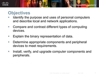 2
© 2007 Cisco Systems, Inc. All rights reserved. Cisco Public
Objectives
 Identify the purpose and uses of personal computers
and describe local and network applications.
 Compare and contrast different types of computing
devices.
 Explain the binary representation of data.
 Determine appropriate components and peripheral
devices to meet requirements.
 Install, verify, and upgrade computer components and
peripherals.
 