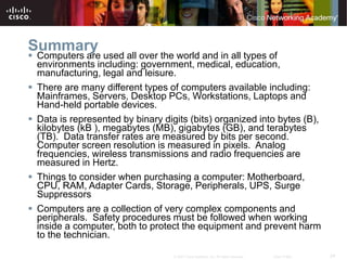 24
© 2007 Cisco Systems, Inc. All rights reserved. Cisco Public
Summary
 Computers are used all over the world and in all types of
environments including: government, medical, education,
manufacturing, legal and leisure.
 There are many different types of computers available including:
Mainframes, Servers, Desktop PCs, Workstations, Laptops and
Hand-held portable devices.
 Data is represented by binary digits (bits) organized into bytes (B),
kilobytes (kB ), megabytes (MB), gigabytes (GB), and terabytes
(TB). Data transfer rates are measured by bits per second.
Computer screen resolution is measured in pixels. Analog
frequencies, wireless transmissions and radio frequencies are
measured in Hertz.
 Things to consider when purchasing a computer: Motherboard,
CPU, RAM, Adapter Cards, Storage, Peripherals, UPS, Surge
Suppressors
 Computers are a collection of very complex components and
peripherals. Safety procedures must be followed when working
inside a computer, both to protect the equipment and prevent harm
to the technician.
 