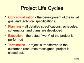 first-12
Project Life Cycles
• Conceptualization - the development of the initial
goal and technical specifications.
• Planning – all detailed specifications, schedules,
schematics, and plans are developed
• Execution – the actual “work” of the project is
performed
• Termination – project is transferred to the
customer, resources reassigned, project is
closed out.
 