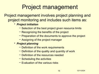 12/11/2024
15
Project management
Project management involves project planning and
project monitoring and includes such items as:
• Project initiation
– Selection of the best project given resource limits
– Recognizing the benefits of the project
– Preparation of the documents to approve the project
– Assigning of the project manager
• Project planning
– Definition of the work requirements
– Definition of the quality and quantity of work
– Definition of the resources needed
– Scheduling the activities
– Evaluation of the various risks
 