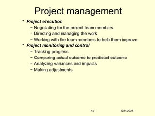 12/11/2024
16
Project management
• Project execution
– Negotiating for the project team members
– Directing and managing the work
– Working with the team members to help them improve
• Project monitoring and control
– Tracking progress
– Comparing actual outcome to predicted outcome
– Analyzing variances and impacts
– Making adjustments
 