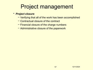 12/11/2024
17
Project management
• Project closure
– Verifying that all of the work has been accomplished
– Contractual closure of the contract
– Financial closure of the charge numbers
– Administrative closure of the paperwork
 