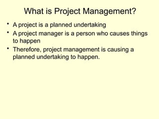 What is Project Management?
• A project is a planned undertaking
• A project manager is a person who causes things
to happen
• Therefore, project management is causing a
planned undertaking to happen.
 