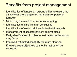 12/11/2024
21
Benefits from project management
• Identification of functional responsibilities to ensure that
all activities are charged for, regardless of personal
turnover
• Minimizing the need for continuous reporting
• Identification of time limits for scheduling
• Identification of a methodology for trade-off analysis
• Measurement of accomplishment against plans
• Early identification of problems so that corrective action
may follow
• Improved estimated capability for future planning
• Knowing when objectives cannot be met or will be
exceeded
 