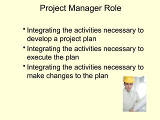 Project Manager Role
• Integrating the activities necessary to
develop a project plan
• Integrating the activities necessary to
execute the plan
• Integrating the activities necessary to
make changes to the plan
 