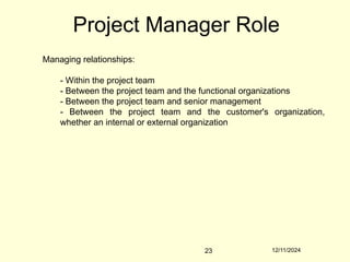 12/11/2024
23
Project Manager Role
Managing relationships:
- Within the project team
- Between the project team and the functional organizations
- Between the project team and senior management
- Between the project team and the customer's organization,
whether an internal or external organization
 