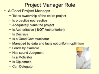 Project Manager Role
• A Good Project Manager
– Takes ownership of the entire project
– Is proactive not reactive
– Adequately plans the project
– Is Authoritative ( NOT Authoritarian)
– Is Decisive
– Is a Good Communicator
– Managed by data and facts not uniform optimism
– Leads by example
– Has sound Judgment
– Is a Motivator
– Is Diplomatic
– Can Delegate
 