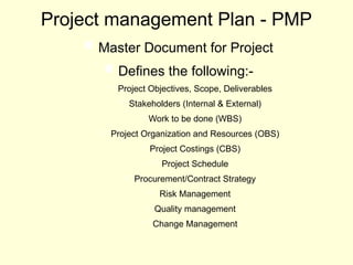 Project management Plan - PMP
 Master Document for Project
 Defines the following:-
 Project Objectives, Scope, Deliverables
 Stakeholders (Internal & External)
 Work to be done (WBS)
 Project Organization and Resources (OBS)
 Project Costings (CBS)
 Project Schedule
 Procurement/Contract Strategy
 Risk Management
 Quality management
 Change Management
 