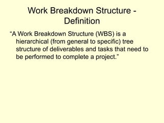 Work Breakdown Structure -
Definition
“A Work Breakdown Structure (WBS) is a
hierarchical (from general to specific) tree
structure of deliverables and tasks that need to
be performed to complete a project.”
 