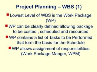 Project Planning – WBS (1)
 Lowest Level of WBS is the Work Package
(WP)
 WP can be clearly defined allowing package
to be costed , scheduled and resourced
 WP contains a list of Tasks to be Performed
that form the basis for the Schedule
 WP allows assignment of responsibilities
(Work Package Manger, WPM)
 