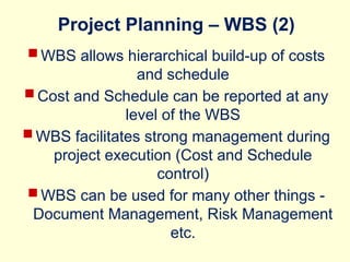 Project Planning – WBS (2)
 WBS allows hierarchical build-up of costs
and schedule
 Cost and Schedule can be reported at any
level of the WBS
 WBS facilitates strong management during
project execution (Cost and Schedule
control)
 WBS can be used for many other things -
Document Management, Risk Management
etc.
 
