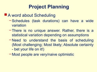 Project Planning
 A word about Scheduling
– Schedules (task durations) can have a wide
variation
– There is no unique answer. Rather, there is a
statistical variation depending on assumptions
– Need to understand the basis of scheduling
(Most challenging; Most likely; Absolute certainty
- bet your life on it!)
– Most people are very/naive optimistic
 