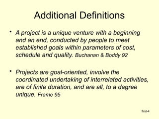 first-4
Additional Definitions
• A project is a unique venture with a beginning
and an end, conducted by people to meet
established goals within parameters of cost,
schedule and quality. Buchanan & Boddy 92
• Projects are goal-oriented, involve the
coordinated undertaking of interrelated activities,
are of finite duration, and are all, to a degree
unique. Frame 95
 