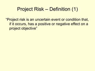 Project Risk – Definition (1)
“Project risk is an uncertain event or condition that,
if it occurs, has a positive or negative effect on a
project objective”
 