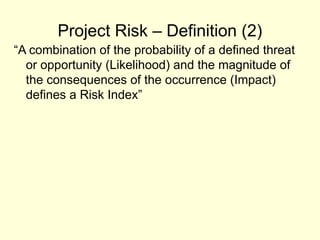 Project Risk – Definition (2)
“A combination of the probability of a defined threat
or opportunity (Likelihood) and the magnitude of
the consequences of the occurrence (Impact)
defines a Risk Index”
 