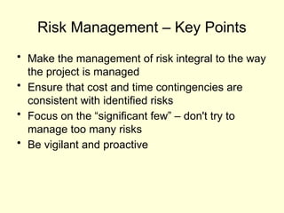 Risk Management – Key Points
• Make the management of risk integral to the way
the project is managed
• Ensure that cost and time contingencies are
consistent with identified risks
• Focus on the “significant few” – don't try to
manage too many risks
• Be vigilant and proactive
 