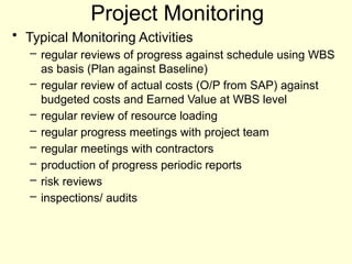 Project Monitoring
• Typical Monitoring Activities
– regular reviews of progress against schedule using WBS
as basis (Plan against Baseline)
– regular review of actual costs (O/P from SAP) against
budgeted costs and Earned Value at WBS level
– regular review of resource loading
– regular progress meetings with project team
– regular meetings with contractors
– production of progress periodic reports
– risk reviews
– inspections/ audits
 