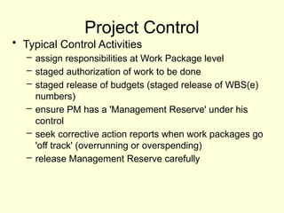 Project Control
• Typical Control Activities
– assign responsibilities at Work Package level
– staged authorization of work to be done
– staged release of budgets (staged release of WBS(e)
numbers)
– ensure PM has a 'Management Reserve' under his
control
– seek corrective action reports when work packages go
'off track' (overrunning or overspending)
– release Management Reserve carefully
 
