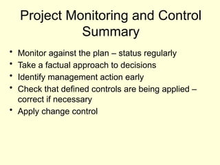 Project Monitoring and Control
Summary
• Monitor against the plan – status regularly
• Take a factual approach to decisions
• Identify management action early
• Check that defined controls are being applied –
correct if necessary
• Apply change control
 