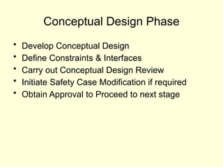 Conceptual Design Phase
• Develop Conceptual Design
• Define Constraints & Interfaces
• Carry out Conceptual Design Review
• Initiate Safety Case Modification if required
• Obtain Approval to Proceed to next stage
 