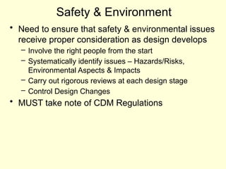 Safety & Environment
• Need to ensure that safety & environmental issues
receive proper consideration as design develops
– Involve the right people from the start
– Systematically identify issues – Hazards/Risks,
Environmental Aspects & Impacts
– Carry out rigorous reviews at each design stage
– Control Design Changes
• MUST take note of CDM Regulations
 