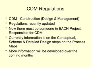 CDM Regulations
• CDM - Construction (Design & Management)
• Regulations recently updated
• Now there must be someone in EACH Project
Responsible for CDM
• Currently information is on the Conceptual,
Scheme & Detailed Design steps on the Process
Maps
• More information will be developed over the
coming months
 