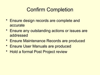 Confirm Completion
• Ensure design records are complete and
accurate
• Ensure any outstanding actions or issues are
addressed
• Ensure Maintenance Records are produced
• Ensure User Manuals are produced
• Hold a formal Post Project review
 