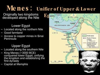 Menes:  Unifier of Upper & Lower Egypt Originally two kingdoms developed along the Nile Lower Egypt Located along the northern Nile Good farmland Access to copper mines in Sinai Peninsula Upper Egypt Located along the southern Nile King Menes (~3000 BCE) conquered lower Egypt, unifying the kingdom and establishing the first dynasty Capital at Memphis 
