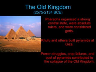 The Old Kingdom (2575-2134 BCE) Pharaohs organized a strong central state, were absolute rulers, and were considered gods. Khufu and others built pyramids at Giza. Power struggles, crop failures, and cost of pyramids contributed to the collapse of the Old Kingdom. 
