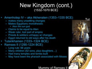New Kingdom (cont.) (1532-1070 BCE) Amenhotep IV – aka Akhenaten (1353–1335 BCE) makes many unsettling changes Makes Egyptians monotheistic Aten the sun god Claims to be equal to Aten Weak ruler, lost part of empire Priests & soldiers unhappy w/ changes Egypt returned to old ways after his death Tutankhamen (1333–1324 BCE) Ramses II (1290-1224 BCE) Long rule: 66 years Many children (52 sons, plus daughters…) Had many temples and tombs built May have been the pharaoh associated with Moses Mummy of Ramses II Tut 