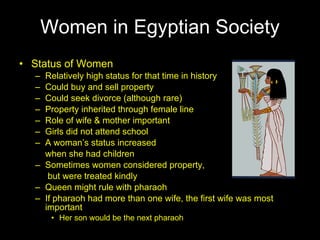 Women in Egyptian Society Status of Women Relatively high status for that time in history Could buy and sell property Could seek divorce (although rare) Property inherited through female line Role of wife & mother important Girls did not attend school A woman’s status increased  when she had children Sometimes women considered property,   but were treated kindly Queen might rule with pharaoh If pharaoh had more than one wife, the first wife was most important Her son would be the next pharaoh 