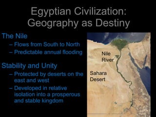 Egyptian Civilization: Geography as Destiny The Nile Flows from South to North Predictable annual flooding Stability and Unity Protected by deserts on the east and west Developed in relative isolation into a prosperous and stable kingdom Nile River Sahara Desert 