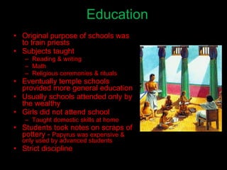 Education Original purpose of schools was to train priests Subjects taught Reading & writing Math Religious ceremonies & rituals Eventually temple schools provided more general education Usually schools attended only by the wealthy Girls did not attend school Taught domestic skills at home Students took notes on scraps of pottery -  Papyrus was expensive & only used by advanced students Strict discipline 