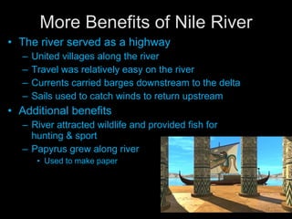 More Benefits of Nile River The river served as a highway United villages along the river Travel was relatively easy on the river Currents carried barges downstream to the delta Sails used to catch winds to return upstream  Additional benefits River attracted wildlife and provided fish for hunting & sport Papyrus grew along river Used to make paper 