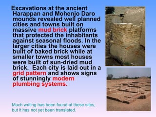 Excavations at the ancient Harappan and Mohenjo Daro mounds revealed well planned cities and towns built on massive  mud brick  platforms that protected the inhabitants against seasonal floods. In the larger cities the houses were built of baked brick while at smaller towns most houses were built of sun-dried mud brick.  Each city is laid out in a  grid pattern  and shows signs of stunningly  modern plumbing systems. Much writing has been found at these sites, but it has not yet been translated. 