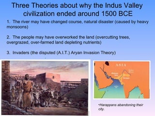 Three Theories about why the Indus Valley  civilization ended around 1500 BCE Harappans abandoning their city. 1.  The river may have changed course, natural disaster (caused by heavy monsoons) 2.  The people may have overworked the land (overcutting trees, overgrazed, over-farmed land depleting nutrients) 3.  Invaders (the disputed (A.I.T.) Aryan Invasion Theory)                             