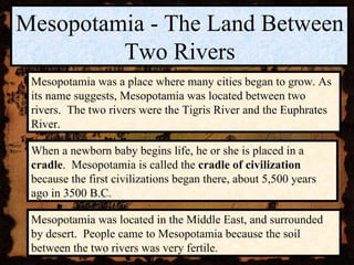 Mesopotamia - The Land Between Two Rivers Mesopotamia was a place where many cities began to grow. As its name suggests, Mesopotamia was located between two rivers.  The two rivers were the Tigris River and the Euphrates River. Mesopotamia was located in the Middle East, and surrounded by desert.  People came to Mesopotamia because the soil between the two rivers was very fertile. When a newborn baby begins life, he or she is placed in a  cradle .  Mesopotamia is called the  cradle of civilization  because the first civilizations began there, about 5,500 years ago in 3500 B.C. 