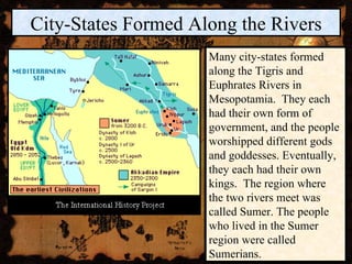 City-States Formed Along the Rivers Many city-states formed along the Tigris and Euphrates Rivers in Mesopotamia.  They each had their own form of government, and the people worshipped different gods and goddesses. Eventually, they each had their own kings.  The region where the two rivers meet was called Sumer. The people who lived in the Sumer region were called Sumerians. 