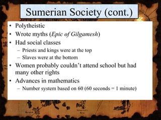 Polytheistic Wrote myths ( Epic of Gilgamesh ) Had social classes Priests and kings were at the top Slaves were at the bottom Women probably couldn’t attend school but had many other rights Advances in mathematics Number system based on 60 (60 seconds = 1 minute) Sumerian Society (cont.) 