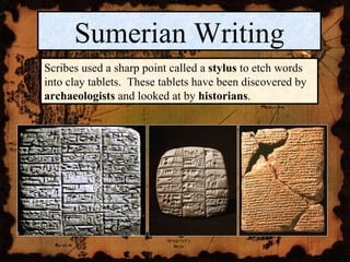 Sumerian Writing Scribes used a sharp point called a  stylus  to etch words into clay tablets.  These tablets have been discovered by  archaeologists  and looked at by  historians . 