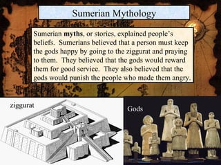 ziggurat Gods Sumerian Mythology Sumerian  myths , or stories, explained people’s beliefs.  Sumerians believed that a person must keep the gods happy by going to the ziggurat and praying to them.  They believed that the gods would reward them for good service.  They also believed that the gods would punish the people who made them angry. 
